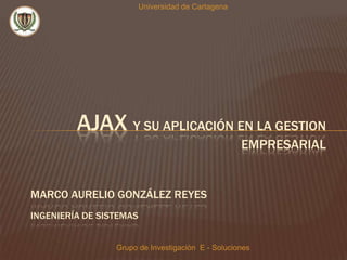 Universidad de Cartagena AJAX y SU APLICACIÓN EN LA GESTION EMPRESARIAL  Marco Aurelio González Reyes Ingeniería de sistemas Grupo de Investigación  E - Soluciones 
