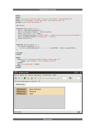 Programación con AJAX
<html>
<head>
<meta http­equiv="Content­Type" content="text/html; charset=UTF­8"/>
<link rel="stylesheet" type="text/css" href="estilo.css" />  
<script type="text/javascript">
 var datos;
 function pedir_datos (url) {
   datos = new XMLHttpRequest();
   datos.onreadystatechange = mostrar_datos;
   datos.open("GET", url, true);
   datos.setRequestHeader("Content­type", "application/x­www­form­urlencoded");
   datos.setRequestHeader("Connection", "close");
   datos.send(null);           
 }
 function mostrar_datos () {
   if (datos.readyState == 4) 
     document.getElementById('resultado').innerHTML = datos.responseText;
 }
</script>
</head>
<body> 
  <form action="javascript:pedir_datos('datos.php');">
      <input type="submit" value="Obtener datos">
  </form>
  <div id='resultado'> </div>
</body>
</html>
Pág. 10 de 24
 