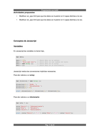 Programación con AJAX
Actividades propuestas
• Modificar ver_ajax.html para que los datos se muestren en 2 capas distintas a la vez.
• Modificar ver_ajax.html para que los datos se muestren en 4 capas distintas a la vez.
Conceptos de Javascript
Variables
En Javascript las variables no tienen tipo.
var dato;
dato = 123;             // ahora dato es un entero
dato = "Hola que tal!"; // ahora dato es una cadena de texto
dato = new Array ();    // ahora dato es un array
dato = {};              // ahora dato es un diccionario
Javascript realiza las conversiones implícitas necesarias.
Para dar valores a un array:
var direccion = new Array ();
direccion[0] = "Avda. ";
direccion[1] = "Estudiantes ";
direccion[2] = 99;
alert (direccion[0] + direccion[1] + direccion[2]);
Para dar valores a un diccionario:
var nota = {};
nota["Rocio"] = "Sobresaliente";
nota["Eva"]   = "Notable";
nota["Jairo"] = "Suficiente";
alert (nota["Rocio"] + "n" + nota["Eva"] + "n" + nota["Jairo"]);
Pág. 11 de 24
 