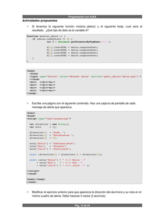 Programación con AJAX
Actividades propuestas
• Si tenemos la siguiente función mostrar_datos() y el siguiente body, cual será el
resultado. ¿Qué tipo de dato es la variable d?
function mostrar_datos () {
    if (datos.readyState == 4) {
              var d = document.getElementsByTagName('div');
              d[0].innerHTML = datos.responseText;
              d[1].innerHTML = datos.responseText;
              d[2].innerHTML = datos.responseText;
              d[3].innerHTML = datos.responseText;
    }
}
<body>
  <form>
  <input type="button" value="Obtener datos" onclick='pedir_datos("datos.php")'>
  </form>
  <div>  </div><br/>
  <div>  </div><br/>
  <div>  </div><br/>
  <div>  </div><br/>
</body>
• Escribe una página con el siguiente contenido. Haz una captura de pantalla de cada
mensaje de alerta que aparezca.
<html>
<head>
<script type="text/javascript">
  var direccion = new Array();
  var nota      = {};
  direccion[0]  = "Avda. ";
  direccion[1]  = "Estudiantes ";
  direccion[2]  = 99;
  nota["Rocio"] = "Sobresaliente";
  nota["Eva"]   = "Notable";
  nota["Jairo"] = "Suficiente";
  alert (direccion[0] + direccion[1] + direccion[2]);
    
  alert (nota["Rocio"] + " <­­> Rocio n" 
       + nota["Eva"]   + " <­­> Eva n" 
       + nota["Jairo"] + " <­­> Jairo n" );
 
</script>
</head>
<body></body>
</html>
• Modificar el ejercicio anterior para que aparezca la dirección del alumno/a y su nota en el
mismo cuadro de alerta. Debe hacerse 3 veces (3 alumnos).
Pág. 12 de 24
 