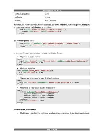 Programación con AJAX
onReset, onSubmit Form
onResize window
onSelect Text, Textarea
Nosotros, en nuestro ejemplo, hemos asociado, de forma implícita, la función pedir_datos(url)
al disparo del evento onSubmit en el formulario.
  <form action=   "javascript:pedir_datos('datos.php');"   >
      <input type="submit" value="Obtener datos">
  </form>
De forma explícita sería:
  <form action="#" onsubmit=   "pedir_datos('datos.php'); return false;"   > 
      <input type="submit" value="Obtener datos">
  </form>
A continuación se muestran otros posibles eventos de disparo.
• Al pulsar un botón normal
<body> 
  <input type="button" value="Obtener datos" onclick=   "pedir_datos('datos.php')"   >
  <div id='resultado'> </div>
</body>
• Al cargar la página
<body onload=   "pedir_datos('datos.php')"   > 
  <div id='resultado'> </div>
</body>
• Al pasar por encima de la capa (DIV) del resultado
<body> 
   <div id='resultado' onmouseover=   "pedir_datos('datos.php')"   > </div>
</body>
• Al cambiar el valor de un cuadro de selección
<body> 
   <select onchange=   "pedir_datos('datos.php')"   >
        <option> Pedir datos    </option>
        <option> Pedir otra vez </option>
        <option> Volver a pedir </option>       
   </select>  
   <div id='resultado'> </div>
</body>
Actividades propuestas
• Modifica ver_ajax.html de modo que pruebes el funcionamiento de los 4 casos anteriores.
Pág. 14 de 24
 