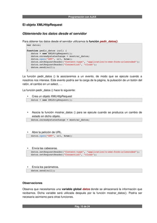 Programación con AJAX
El objeto XMLHttpRequest
Obteniendo los datos desde el servidor
Para obtener los datos desde el servidor utilizamos la función pedir_datos().
var datos;
function pedir_datos (url) {
   datos = new XMLHttpRequest();
   datos.onreadystatechange = mostrar_datos;
   datos.open("GET", url, true);
   datos.setRequestHeader("Content­type", "application/x­www­form­urlencoded");
   datos.setRequestHeader("Connection", "close");
   datos.send(null);           
}
La función pedir_datos () la asociaremos a un evento, de modo que se ejecute cuando a
nosotros nos interese. Este evento podría ser la carga de la página, la pulsación de un botón del
ratón, el cambio en un select, …
La función pedir_datos () hace lo siguiente:
• Crea un objeto XMLHttpRequest
   datos = new XMLHttpRequest();
• Asocia la función mostrar_datos () para se ejecute cuando se produzca un cambio de
estado en dicho objeto.
   datos.onreadystatechange = mostrar_datos;
• Abre la petición de URL.
   datos.open("GET", url, true);
• Envía las cabeceras.
   datos.setRequestHeader("Content­type", "application/x­www­form­urlencoded");
   datos.setRequestHeader("Connection", "close");
• Envía los parámetros.
   datos.send(null);              
Observaciones
Observa que necesitamos una variable global datos donde se almacenará la información que
recibamos. Dicha variable será utilizada después por la función mostrar_datos(). Podría ser
necesaria asimismo para otras funciones.
Pág. 15 de 24
 