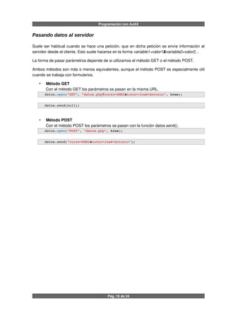 Programación con AJAX
Pasando datos al servidor
Suele ser habitual cuando se hace una petición, que en dicha petición se envíe información al
servidor desde el cliente. Esto suele hacerse en la forma variable1=valor1&variable2=valor2...
La forma de pasar parámetros depende de si utilizamos el método GET o el método POST.
Ambos métodos son más o menos equivalentes, aunque el método POST es especialmente útil
cuando se trabaja con formularios.
• Método GET
Con el método GET los parámetros se pasan en la misma URL.
   datos.open("GET", "datos.php?curso=SMR2&tutor=José+Antonio", true);
   datos.send(null);              
• Método POST
Con el método POST los parámetros se pasan con la función datos.send().
   datos.open("POST", "datos.php", true);
   datos.send("curso=SMR2&tutor=José+Antonio");              
Pág. 16 de 24
 