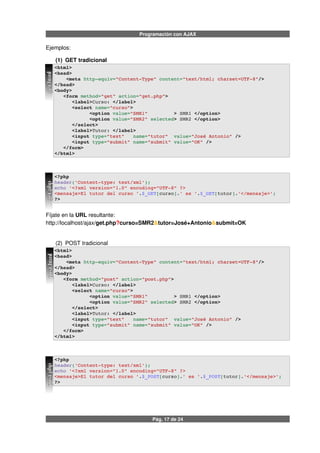 Programación con AJAX
Ejemplos:
(1) GET tradicional
<html>
<head>
    <meta http­equiv="Content­Type" content="text/html; charset=UTF­8"/>
</head>
<body> 
   <form method="get" action="get.php"> 
      <label>Curso: </label>
      <select name="curso">
            <option value="SMR1"         > SMR1 </option>
            <option value="SMR2" selected> SMR2 </option>
      </select>
      <label>Tutor: </label>
      <input type="text"   name="tutor"  value="José Antonio" />
      <input type="submit" name="submit" value="OK" />
   </form>
</html>
<?php
header('Content­type: text/xml');
echo '<?xml version="1.0" encoding="UTF­8" ?>
<mensaje>El tutor del curso '.$_GET[curso].' es '.$_GET[tutor].'</mensaje>';
?>
Fíjate en la URL resultante:
http://localhost/ajax/get.php?curso=SMR2&tutor=José+Antonio&submit=OK
(2) POST tradicional
<html>
<head>
    <meta http­equiv="Content­Type" content="text/html; charset=UTF­8"/>
</head>
<body> 
   <form method="post" action="post.php">
      <label>Curso: </label>
      <select name="curso">
            <option value="SMR1"         > SMR1 </option>
            <option value="SMR2" selected> SMR2 </option>
      </select>
      <label>Tutor: </label>
      <input type="text"   name="tutor"  value="José Antonio" />
      <input type="submit" name="submit" value="OK" />
   </form>
</html>
<?php
header('Content­type: text/xml');
echo '<?xml version="1.0" encoding="UTF­8" ?>
<mensaje>El tutor del curso '.$_POST[curso].' es '.$_POST[tutor].'</mensaje>';
?>
Pág. 17 de 24
get.phpget.htmlpost.phppost.html
 