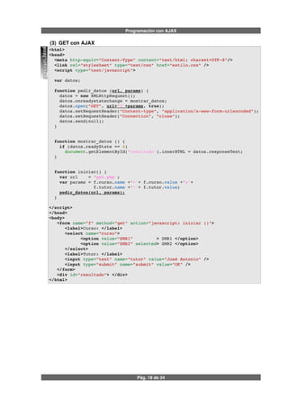 Programación con AJAX
(3) GET con AJAX
<html>
<head>
  <meta http­equiv="Content­Type" content="text/html; charset=UTF­8"/>
  <link rel="stylesheet" type="text/css" href="estilo.css" />  
  <script type="text/javascript">
  var datos;
 
  function pedir_datos (url, params) {
    datos = new XMLHttpRequest();
    datos.onreadystatechange = mostrar_datos;
    datos.open("GET", url+   '  ?'  +params   , true);
    datos.setRequestHeader("Content­type", "application/x­www­form­urlencoded");
    datos.setRequestHeader("Connection", "close");
    datos.send(null);           
  }
  function mostrar_datos () {
    if (datos.readyState == 4) 
      document.getElementById('resultado').innerHTML = datos.responseText; 
  }
  function iniciar() {
    var url    = 'get.php';
    var params = f.curso.name +'='+ f.curso.value +'&'+ 
                 f.tutor.name +'='+ f.tutor.value;
    pedir_datos(url, params);
  }
</script>
</head>
<body> 
   <form name="f" method="get" action="javascript: iniciar ()"> 
      <label>Curso: </label>
      <select name="curso">
            <option value="SMR1"         > SMR1 </option>
            <option value="SMR2" selected> SMR2 </option>
      </select>
      <label>Tutor: </label>
      <input type="text" name="tutor" value="José Antonio" />
      <input type="submit" name="submit" value="OK" />
   </form>
   <div id="resultado"> </div>
</html>
Pág. 18 de 24
get_ajax.html
 