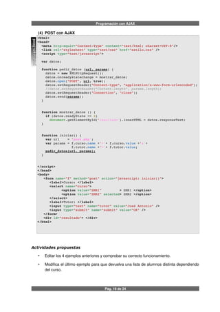 Programación con AJAX
(4) POST con AJAX
<html>
<head>
  <meta http­equiv="Content­Type" content="text/html; charset=UTF­8"/>
  <link rel="stylesheet" type="text/css" href="estilo.css" />  
  <script type="text/javascript">
  var datos;
  function pedir_datos (url, params) {
    datos = new XMLHttpRequest();
    datos.onreadystatechange = mostrar_datos;
    datos.open("POST", url, true);
    datos.setRequestHeader("Content­type", "application/x­www­form­urlencoded");
    //datos.setRequestHeader("Content­length", params.length);
    datos.setRequestHeader("Connection", "close");
    datos.send(params);         
  }
  function mostrar_datos () {
    if (datos.readyState == 4) 
      document.getElementById('resultado').innerHTML = datos.responseText;
  }
  function iniciar() {
    var url    = 'post.php';
    var params = f.curso.name +'='+ f.curso.value +'&'+
                 f.tutor.name +'='+ f.tutor.value;
    pedir_datos(url, params);
  }
</script>
</head>
<body> 
   <form name="f" method="post" action="javascript: iniciar()"> 
      <label>Curso: </label>
      <select name="curso">
            <option value="SMR1"         > SMR1 </option>
            <option value="SMR2" selected> SMR2 </option>
      </select>
      <label>Tutor: </label>
      <input type="text" name="tutor" value="José Antonio" />
      <input type="submit" name="submit" value="OK" />
   </form>
   <div id="resultado"> </div>
</html>
Actividades propuestas
• Editar los 4 ejemplos anteriores y comprobar su correcto funcionamiento.
• Modifica el último ejemplo para que devuelva una lista de alumnos distinta dependiendo
del curso.
Pág. 19 de 24
post_ajax.html
 