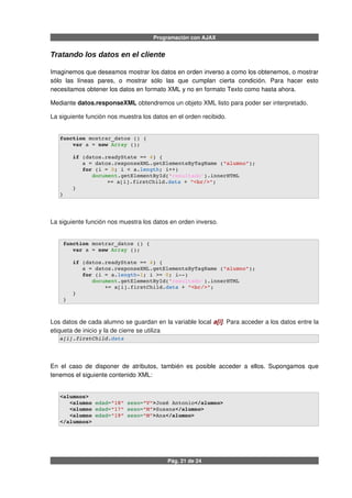 Programación con AJAX
Tratando los datos en el cliente
Imaginemos que deseamos mostrar los datos en orden inverso a como los obtenemos, o mostrar
sólo las líneas pares, o mostrar sólo las que cumplan cierta condición. Para hacer esto
necesitamos obtener los datos en formato XML y no en formato Texto como hasta ahora.
Mediante datos.responseXML obtendremos un objeto XML listo para poder ser interpretado.
La siguiente función nos muestra los datos en el orden recibido.
function mostrar_datos () {
    var a = new Array ();
    if (datos.readyState == 4) {
       a = datos.responseXML.getElementsByTagName ("alumno");
       for (i = 0; i < a.length; i++) 
          document.getElementById('resultado').innerHTML
  += a[i].firstChild.data + "<br/>";
    }
}
La siguiente función nos muestra los datos en orden inverso.
 function mostrar_datos () {
    var a = new Array ();
    if (datos.readyState == 4) {
       a = datos.responseXML.getElementsByTagName ("alumno");
       for (i = a.length­1; i >= 0; i­­) 
          document.getElementById('resultado').innerHTML  
              += a[i].firstChild.data + "<br/>";        
    }
 }
Los datos de cada alumno se guardan en la variable local a[i]. Para acceder a los datos entre la
etiqueta de inicio y la de cierre se utiliza
a[i].firstChild.data
En el caso de disponer de atributos, también es posible acceder a ellos. Supongamos que
tenemos el siguiente contenido XML:
<alumnos>
   <alumno edad="18" sexo="V">José Antonio</alumno>
   <alumno edad="17" sexo="M">Susana</alumno>
   <alumno edad="19" sexo="M">Ana</alumno>
</alumnos>
Pág. 21 de 24
 