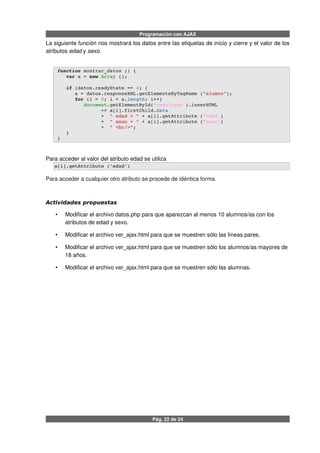 Programación con AJAX
La siguiente función nos mostrará los datos entre las etiquetas de inicio y cierre y el valor de los
atributos edad y sexo.
 function mostrar_datos () {
    var a = new Array ();
    if (datos.readyState == 4) {
       a = datos.responseXML.getElementsByTagName ("alumno");
       for (i = 0; i < a.length; i++) 
          document.getElementById('resultado').innerHTML 
                += a[i].firstChild.data
                +  " edad = " + a[i].getAttribute ('edad')
                +  " sexo = " + a[i].getAttribute ('sexo')
                +  " <br/>";        
    }
 }
Para acceder al valor del atributo edad se utiliza
a[i].getAttribute ('edad')
Para acceder a cualquier otro atributo se procede de idéntica forma.
Actividades propuestas
• Modificar el archivo datos.php para que aparezcan al menos 10 alumnos/as con los
atributos de edad y sexo.
• Modificar el archivo ver_ajax.html para que se muestren sólo las líneas pares.
• Modificar el archivo ver_ajax.html para que se muestren sólo los alumnos/as mayores de
18 años.
• Modificar el archivo ver_ajax.html para que se muestren sólo las alumnas.
Pág. 22 de 24
 
