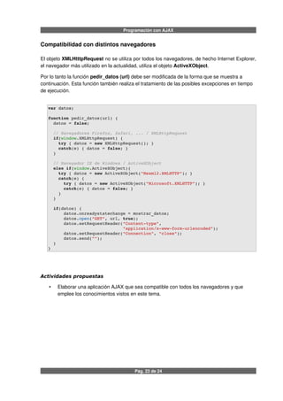 Programación con AJAX
Compatibilidad con distintos navegadores
El objeto XMLHtttpRequest no se utiliza por todos los navegadores, de hecho Internet Explorer,
el navegador más utilizado en la actualidad, utiliza el objeto ActiveXObject.
Por lo tanto la función pedir_datos (url) debe ser modificada de la forma que se muestra a
continuación. Esta función también realiza el tratamiento de las posibles excepciones en tiempo
de ejecución.
var datos;
function pedir_datos(url) {
  datos = false; 
  // Navegadores Firefox, Safari, ... / XMLHttpRequest 
  if(window.XMLHttpRequest) { 
    try { datos = new XMLHttpRequest(); } 
    catch(e) { datos = false; } 
  }
  // Navegador IE de Windows / ActiveXObject 
  else if(window.ActiveXObject){ 
    try { datos = new ActiveXObject("Msxml2.XMLHTTP"); } 
    catch(e) { 
      try { datos = new ActiveXObject("Microsoft.XMLHTTP"); } 
      catch(e) { datos = false; } 
    } 
  } 
  if(datos) { 
      datos.onreadystatechange = mostrar_datos; 
      datos.open("GET", url, true); 
      datos.setRequestHeader("Content­type", 
                             "application/x­www­form­urlencoded");
      datos.setRequestHeader("Connection", "close");
      datos.send(""); 
  } 
}
Actividades propuestas
• Elaborar una aplicación AJAX que sea compatible con todos los navegadores y que
emplee los conocimientos vistos en este tema.
Pág. 23 de 24
 