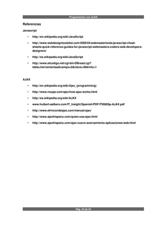 Programación con AJAX
Referencias
Javascript
• http://en.wikipedia.org/wiki/JavaScript
• http://www.webdesigntoolslist.com/2009/04/webmastertools/javascript-cheat-
sheets-quick-reference-guides-for-javascript-webmasters-coders-web-developers-
designers/
• http://es.wikipedia.org/wiki/JavaScript
• http://www.elcodigo.net/cgi-bin/DBread.cgi?
tabla=herramientas&campo=0&clave=49&info=1
AJAX
• http://en.wikipedia.org/wiki/Ajax_(programming)
• http://www.noupe.com/ajax/how-ajax-works.html
• http://es.wikipedia.org/wiki/AJAX
• www.huibert-aalbers.com/IT_Insight/Spanish/PDF/ITI006Sp-AJAX.pdf
• http://www.elrincondeajax.com/manual-ajax/
• http://www.ajaxhispano.com/quien-usa-ajax.html
• http://www.ajaxhispano.com/ajax-nuevo-acercamiento-aplicaciones-web.html
Pág. 24 de 24
 