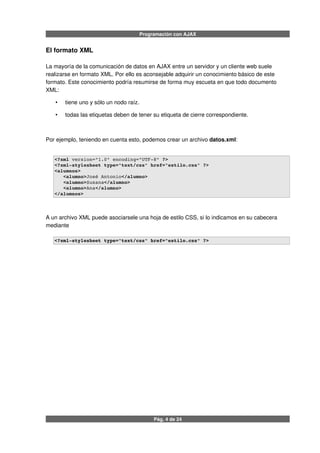 Programación con AJAX
El formato XML
La mayoría de la comunicación de datos en AJAX entre un servidor y un cliente web suele
realizarse en formato XML. Por ello es aconsejable adquirir un conocimiento básico de este
formato. Este conocimiento podría resumirse de forma muy escueta en que todo documento
XML:
• tiene uno y sólo un nodo raíz.
• todas las etiquetas deben de tener su etiqueta de cierre correspondiente.
Por ejemplo, teniendo en cuenta esto, podemos crear un archivo datos.xml:
<?xml version="1.0" encoding="UTF­8" ?>
<?xml­stylesheet type="text/css" href="estilo.css" ?>
<alumnos>
   <alumno>José Antonio</alumno>
   <alumno>Susana</alumno>
   <alumno>Ana</alumno>
</alumnos>
A un archivo XML puede asociarsele una hoja de estilo CSS, si lo indicamos en su cabecera
mediante
<?xml­stylesheet type="text/css" href="estilo.css" ?>
Pág. 4 de 24
 