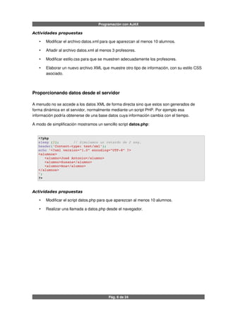 Programación con AJAX
Actividades propuestas
• Modificar el archivo datos.xml para que aparezcan al menos 10 alumnos.
• Añadir al archivo datos.xml al menos 3 profesores.
• Modificar estilo.css para que se muestren adecuadamente los profesores.
• Elaborar un nuevo archivo XML que muestre otro tipo de información, con su estilo CSS
asociado.
Proporcionando datos desde el servidor
A menudo no se accede a los datos XML de forma directa sino que estos son generados de
forma dinámica en el servidor, normalmente mediante un script PHP. Por ejemplo esa
información podría obtenerse de una base datos cuya información cambia con el tiempo.
A modo de simplificación mostramos un sencillo script datos.php:
<?php
sleep (2);       // Simulamos un retardo de 2 seg.
header('Content­type: text/xml');
echo '<?xml version="1.0" encoding="UTF­8" ?>
<alumnos>
   <alumno>José Antonio</alumno>
   <alumno>Susana</alumno>
   <alumno>Ana</alumno>  
</alumnos>
';
?>
Actividades propuestas
• Modificar el script datos.php para que aparezcan al menos 10 alumnos.
• Realizar una llamada a datos.php desde el navegador.
Pág. 6 de 24
 