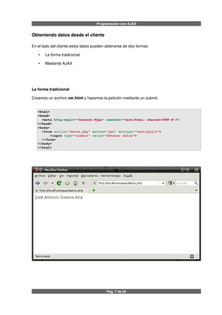 Programación con AJAX
Obteniendo datos desde el cliente
En el lado del cliente estos datos pueden obtenerse de dos formas:
• La forma tradicional
• Mediante AJAX
La forma tradicional
Creamos un archivo ver.html y hacemos la petición mediante un submit.
<html>
<head>
  <meta http­equiv="Content­Type" content="text/html; charset=UTF­8"/>
</head>
<body>
  <form action="datos.php" method="get" enctype="text/plain">
      <input type="submit" value="Obtener datos">
  </form>
</body>
</html>
Pág. 7 de 24
 