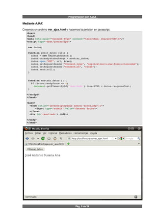 Programación con AJAX
Mediante AJAX
Creamos un archivo ver_ajax.html y hacemos la petición en javascript.
<html>
<head>
<meta http­equiv="Content­Type" content="text/html; charset=UTF­8"/>
<script type="text/javascript">
 var datos;
 function pedir_datos (url) {
   datos = new XMLHttpRequest();
   datos.onreadystatechange = mostrar_datos;
   datos.open("GET", url, true);
   datos.setRequestHeader("Content­type", "application/x­www­form­urlencoded");
   datos.setRequestHeader("Connection", "close");
   datos.send(null);             
 }
 function mostrar_datos () {
   if (datos.readyState == 4) 
     document.getElementById('resultado').innerHTML = datos.responseText;
 }
</script>
</head>
<body> 
  <form action="javascript:pedir_datos('datos.php');">
      <input type="submit" value="Obtener datos">
  </form>
  <div id='resultado'> </div>
</body>
</html>
Pág. 8 de 24
 