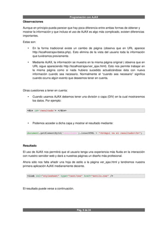 Programación con AJAX
Observaciones
Aunque en principio pueda parecer que hay poca diferencia entre ambas formas de obtener y
mostrar la información y que incluso el uso de AJAX es algo más complicado, existen diferencias
importantes.
Estas son:
• En la forma tradicional existe un cambio de página (observa que en URL aparece
http://localhost/ajax/datos.php). Esto elimina de la vista del usuario toda la información
que tuviéramos previamente.
• Mediante AJAX, la información se muestra en la misma página original ( observa que en
URL sigue apareciendo http://localhost/ajax/ver_ajax.html). Esto nos permite trabajar en
la misma página como si nada hubiera sucedido actualizándose ésta con nueva
información cuando sea necesario. Normalmente el “cuando sea necesario” significa
cuando ocurra algún evento que deseemos tener en cuenta.
Otras cuestiones a tener en cuenta:
• Cuando usamos AJAX debemos tener una división o capa (DIV) en la cual mostraremos
los datos. Por ejemplo:
<div id='resultado'> </div>
• Podemos acceder a dicha capa y mostrar el resultado mediante:
document.getElementById('resultado').innerHTML = "<b>Aquí va el resultado</b>";
Resultado
El uso de AJAX nos permitirá que el usuario tenga una experiencia más fluida en la interacción
con nuestro servidor web y dará a nuestras páginas un diseño más profesional.
Ahora sólo nos falta añadir una hoja de estilo a la página ver_ajax.html y tendremos nuestra
primera aplicación AJAX medianamente decente.
<link rel="stylesheet" type="text/css" href="estilo.css" />  
El resultado puede verse a continuación.
Pág. 9 de 24
 