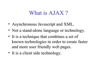 What is AJAX ?
• Asynchronous Javascript and XML.
• Not a stand-alone language or technology.
• It is a technique that combines a set of
known technologies in order to create faster
and more user friendly web pages.
• It is a client side technology.
 