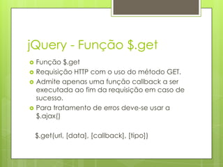 jQuery - Função $.get
 Função $.get
 Requisição HTTP com o uso do método GET.
 Admite apenas uma função callback a ser
executada ao fim da requisição em caso de
sucesso.
 Para tratamento de erros deve-se usar a
$.ajax()
$.get(url, [data], [callback], [tipo])
 