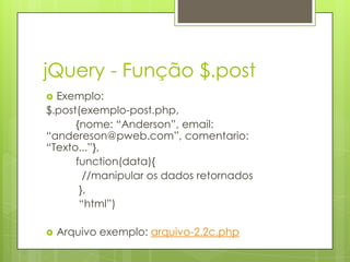 jQuery - Função $.post
 Exemplo:
$.post(exemplo-post.php,
{nome: “Anderson”, email:
“andereson@pweb.com”, comentario:
“Texto...”},
function(data){
//manipular os dados retornados
},
“html”)
 Arquivo exemplo: arquivo-2.2c.php
 