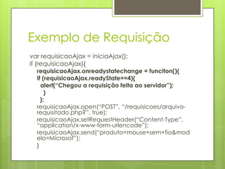 Exemplo de Requisição
var requisicaoAjax = iniciaAjax();
if (requisicaoAjax){
requisicaoAjax.onreadystatechange = funciton(){
If (requisicaoAjax.readyState==4){
alert(“Chegou a requisição feita ao servidor”);
}
};
requisicaoAjax.open(“POST”, “/requisicoes/arquivo-
requisitado.php?”. true);
requisicaoAjax.setRequestHeader(“Content-Type”,
“application/x-www-form-urlencode”);
requisicaoAjax.send(“produto=mouse+sem+fio&mod
elo=Microsof”);
}
 