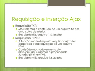 Requisição e inserção Ajax
 Requisição TXT:
 Mostraremos o conteúdo de um arquivo.txt em
uma caixa de alerta.
 Exs: ajaxtext.js, arquivo-1.6.1a.php
 Requisição HTML:
 A função mostraResposta(requiscaoAjax) foi
adaptada para requisição de um arquivo
HTML.
 Conteúdo mostrado em uma div
id=insere_aqui, usamos a propriedade
JavaScript innerHTML.
 Exs: ajaxhtml.js, arquivo-1.6.2a.php
 