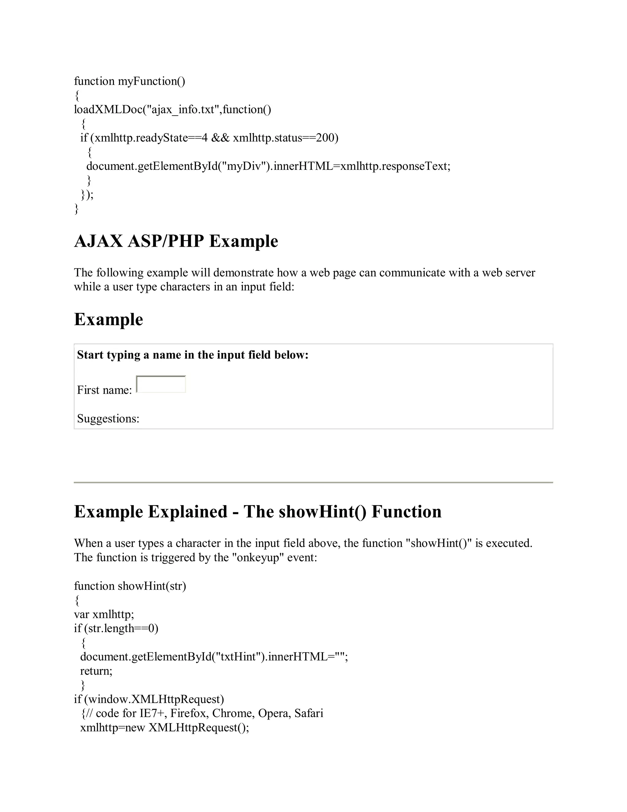 function myFunction()
{
loadXMLDoc("ajax_info.txt",function()
{
if (xmlhttp.readyState==4 && xmlhttp.status==200)
{
document.getElementById("myDiv").innerHTML=xmlhttp.responseText;
}
});
}
AJAX ASP/PHP Example
The following example will demonstrate how a web page can communicate with a web server
while a user type characters in an input field:
Example
Start typing a name in the input field below:
First name:
Suggestions:
Example Explained - The showHint() Function
When a user types a character in the input field above, the function "showHint()" is executed.
The function is triggered by the "onkeyup" event:
function showHint(str)
{
var xmlhttp;
if (str.length==0)
{
document.getElementById("txtHint").innerHTML="";
return;
}
if (window.XMLHttpRequest)
{// code for IE7+, Firefox, Chrome, Opera, Safari
xmlhttp=new XMLHttpRequest();
 