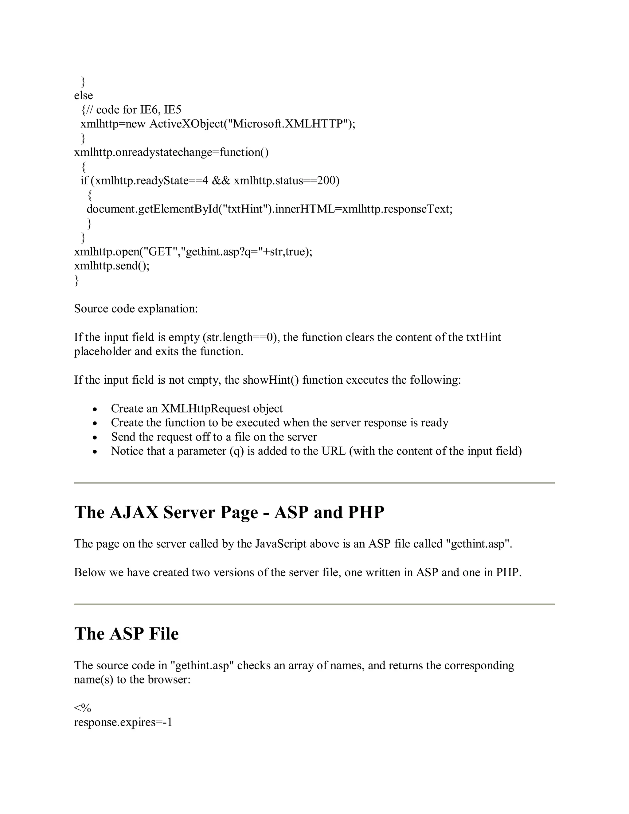 }
else
{// code for IE6, IE5
xmlhttp=new ActiveXObject("Microsoft.XMLHTTP");
}
xmlhttp.onreadystatechange=function()
{
if (xmlhttp.readyState==4 && xmlhttp.status==200)
{
document.getElementById("txtHint").innerHTML=xmlhttp.responseText;
}
}
xmlhttp.open("GET","gethint.asp?q="+str,true);
xmlhttp.send();
}
Source code explanation:
If the input field is empty (str.length==0), the function clears the content of the txtHint
placeholder and exits the function.
If the input field is not empty, the showHint() function executes the following:
Create an XMLHttpRequest object
Create the function to be executed when the server response is ready
Send the request off to a file on the server
Notice that a parameter (q) is added to the URL (with the content of the input field)
The AJAX Server Page - ASP and PHP
The page on the server called by the JavaScript above is an ASP file called "gethint.asp".
Below we have created two versions of the server file, one written in ASP and one in PHP.
The ASP File
The source code in "gethint.asp" checks an array of names, and returns the corresponding
name(s) to the browser:
<%
response.expires=-1
 