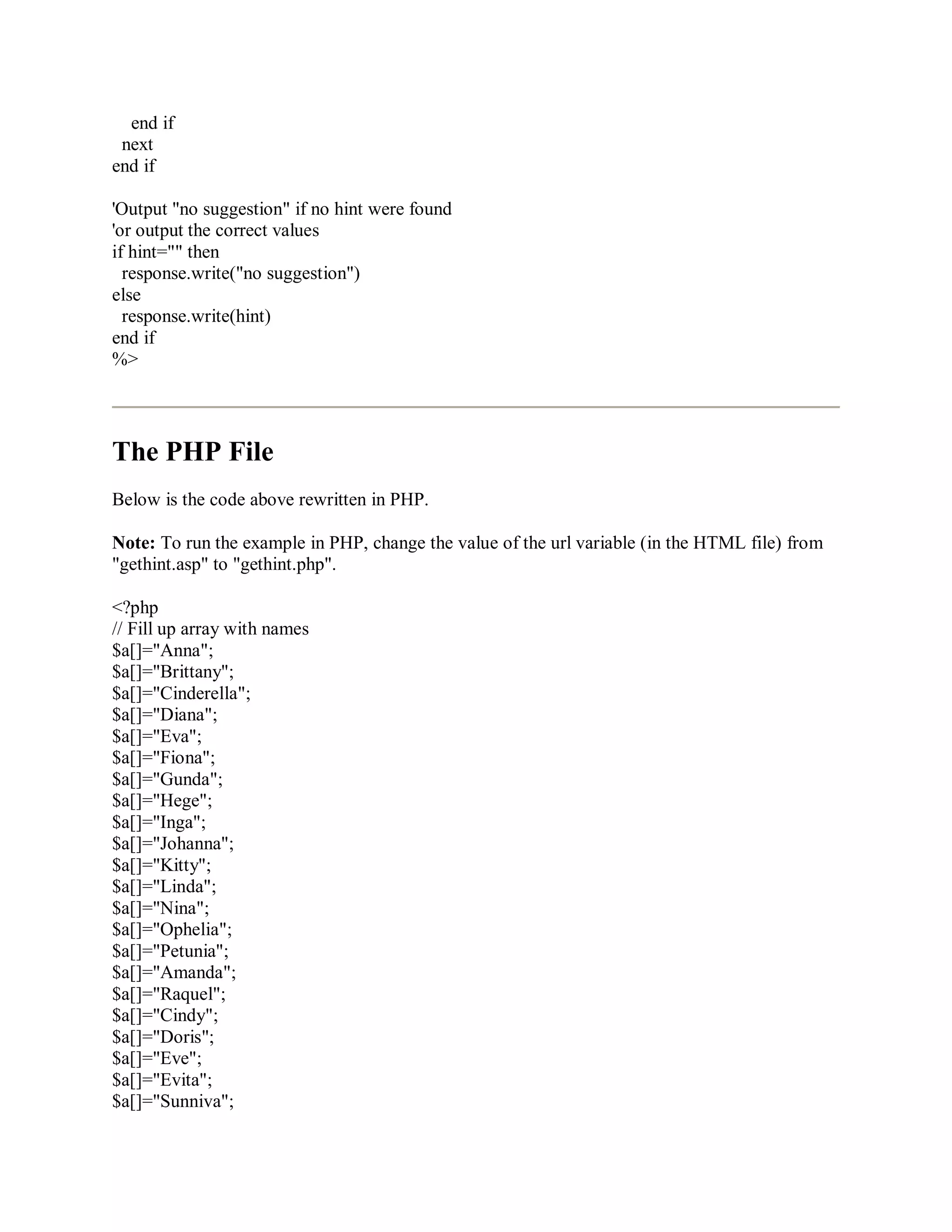 end if
next
end if
'Output "no suggestion" if no hint were found
'or output the correct values
if hint="" then
response.write("no suggestion")
else
response.write(hint)
end if
%>
The PHP File
Below is the code above rewritten in PHP.
Note: To run the example in PHP, change the value of the url variable (in the HTML file) from
"gethint.asp" to "gethint.php".
<?php
// Fill up array with names
$a[]="Anna";
$a[]="Brittany";
$a[]="Cinderella";
$a[]="Diana";
$a[]="Eva";
$a[]="Fiona";
$a[]="Gunda";
$a[]="Hege";
$a[]="Inga";
$a[]="Johanna";
$a[]="Kitty";
$a[]="Linda";
$a[]="Nina";
$a[]="Ophelia";
$a[]="Petunia";
$a[]="Amanda";
$a[]="Raquel";
$a[]="Cindy";
$a[]="Doris";
$a[]="Eve";
$a[]="Evita";
$a[]="Sunniva";
 
