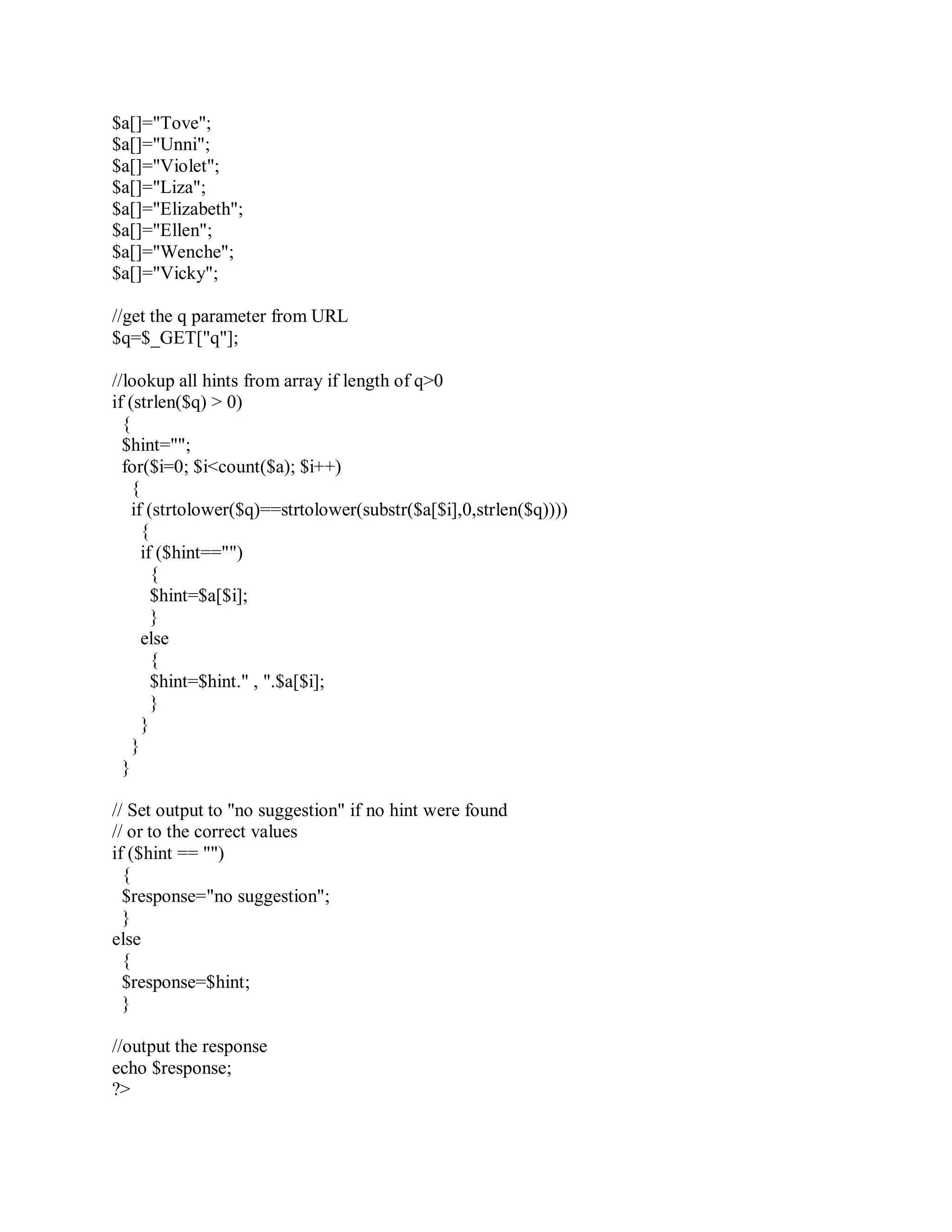 $a[]="Tove";
$a[]="Unni";
$a[]="Violet";
$a[]="Liza";
$a[]="Elizabeth";
$a[]="Ellen";
$a[]="Wenche";
$a[]="Vicky";
//get the q parameter from URL
$q=$_GET["q"];
//lookup all hints from array if length of q>0
if (strlen($q) > 0)
{
$hint="";
for($i=0; $i<count($a); $i++)
{
if (strtolower($q)==strtolower(substr($a[$i],0,strlen($q))))
{
if ($hint=="")
{
$hint=$a[$i];
}
else
{
$hint=$hint." , ".$a[$i];
}
}
}
}
// Set output to "no suggestion" if no hint were found
// or to the correct values
if ($hint == "")
{
$response="no suggestion";
}
else
{
$response=$hint;
}
//output the response
echo $response;
?>
 
