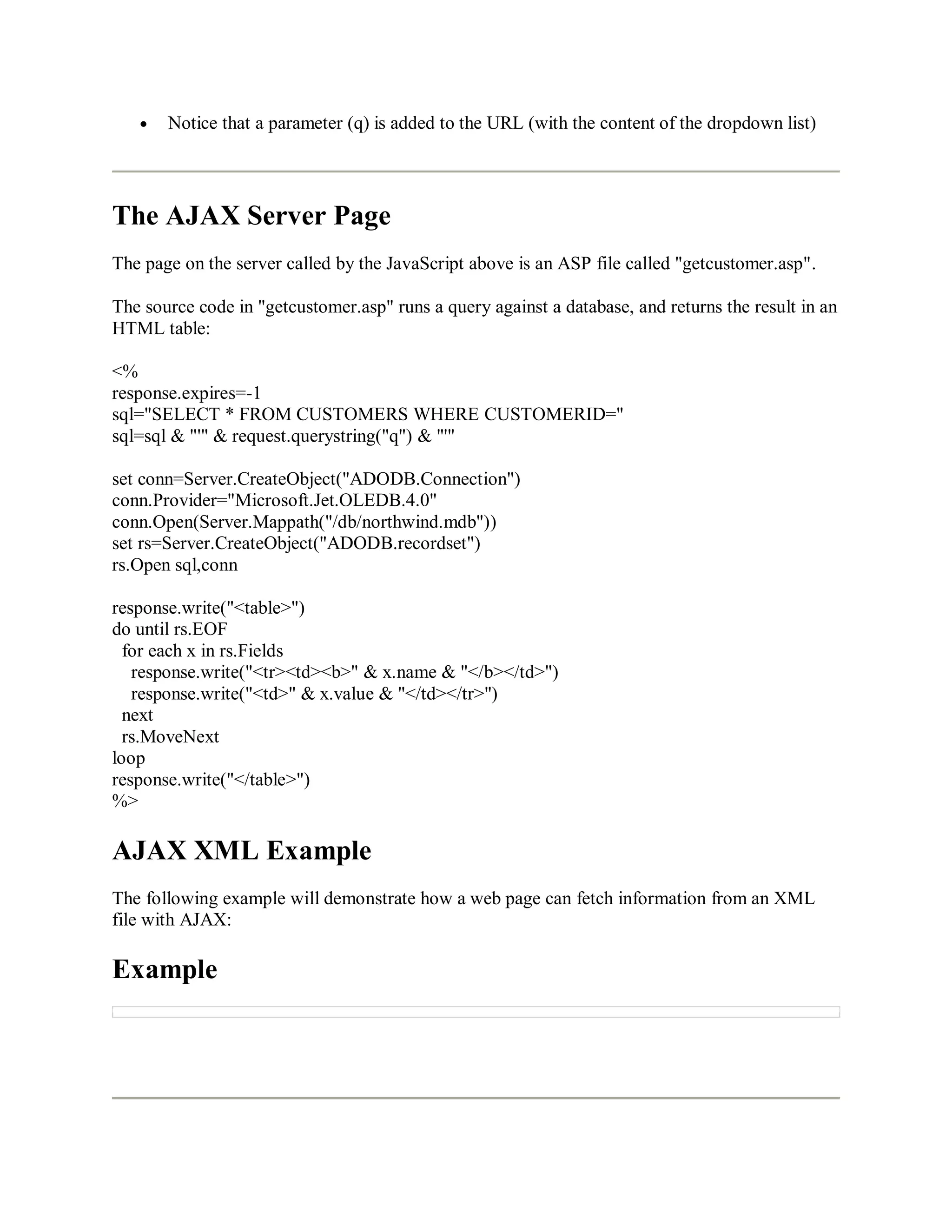 Notice that a parameter (q) is added to the URL (with the content of the dropdown list)
The AJAX Server Page
The page on the server called by the JavaScript above is an ASP file called "getcustomer.asp".
The source code in "getcustomer.asp" runs a query against a database, and returns the result in an
HTML table:
<%
response.expires=-1
sql="SELECT * FROM CUSTOMERS WHERE CUSTOMERID="
sql=sql & "'" & request.querystring("q") & "'"
set conn=Server.CreateObject("ADODB.Connection")
conn.Provider="Microsoft.Jet.OLEDB.4.0"
conn.Open(Server.Mappath("/db/northwind.mdb"))
set rs=Server.CreateObject("ADODB.recordset")
rs.Open sql,conn
response.write("<table>")
do until rs.EOF
for each x in rs.Fields
response.write("<tr><td><b>" & x.name & "</b></td>")
response.write("<td>" & x.value & "</td></tr>")
next
rs.MoveNext
loop
response.write("</table>")
%>
AJAX XML Example
The following example will demonstrate how a web page can fetch information from an XML
file with AJAX:
Example
 