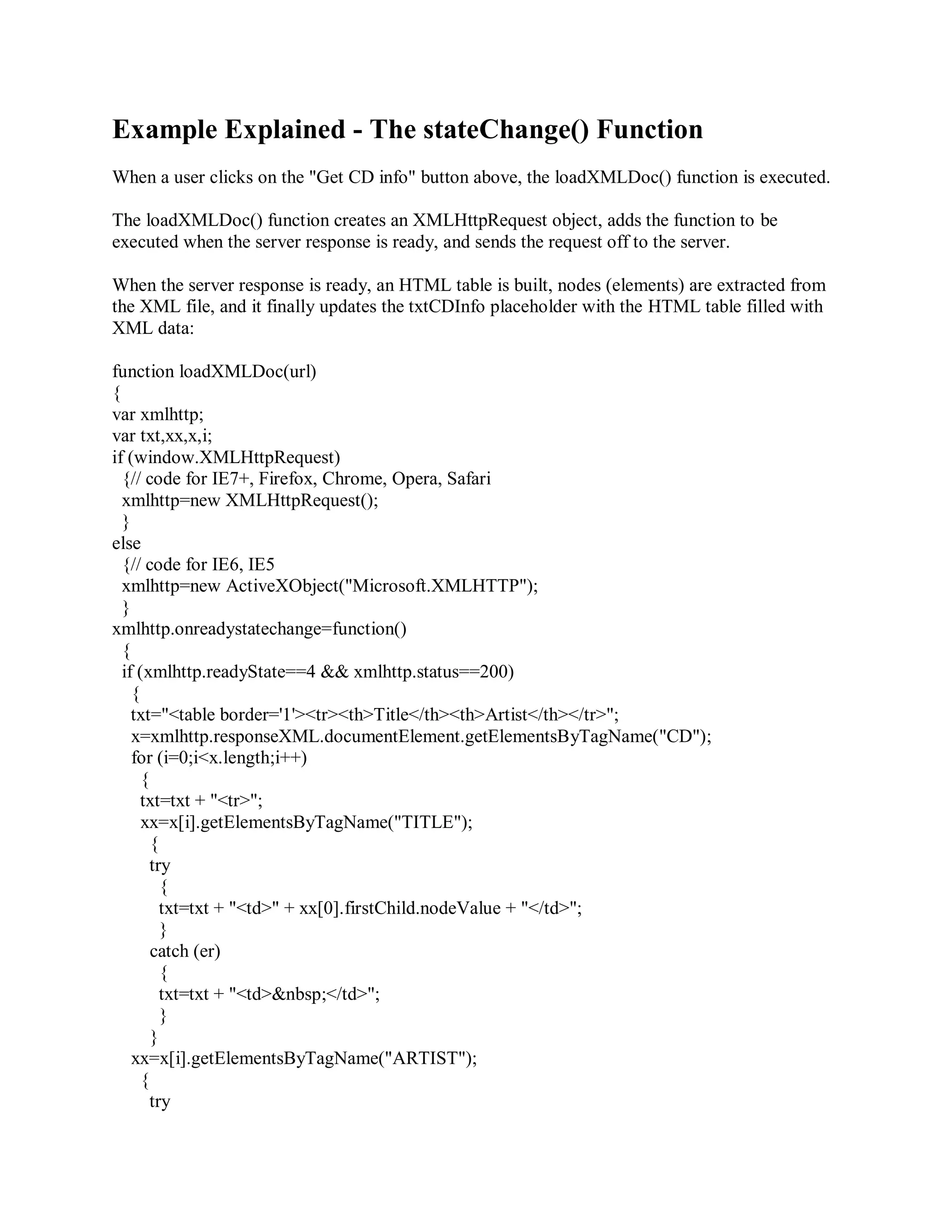 Example Explained - The stateChange() Function
When a user clicks on the "Get CD info" button above, the loadXMLDoc() function is executed.
The loadXMLDoc() function creates an XMLHttpRequest object, adds the function to be
executed when the server response is ready, and sends the request off to the server.
When the server response is ready, an HTML table is built, nodes (elements) are extracted from
the XML file, and it finally updates the txtCDInfo placeholder with the HTML table filled with
XML data:
function loadXMLDoc(url)
{
var xmlhttp;
var txt,xx,x,i;
if (window.XMLHttpRequest)
{// code for IE7+, Firefox, Chrome, Opera, Safari
xmlhttp=new XMLHttpRequest();
}
else
{// code for IE6, IE5
xmlhttp=new ActiveXObject("Microsoft.XMLHTTP");
}
xmlhttp.onreadystatechange=function()
{
if (xmlhttp.readyState==4 && xmlhttp.status==200)
{
txt="<table border='1'><tr><th>Title</th><th>Artist</th></tr>";
x=xmlhttp.responseXML.documentElement.getElementsByTagName("CD");
for (i=0;i<x.length;i++)
{
txt=txt + "<tr>";
xx=x[i].getElementsByTagName("TITLE");
{
try
{
txt=txt + "<td>" + xx[0].firstChild.nodeValue + "</td>";
}
catch (er)
{
txt=txt + "<td>&nbsp;</td>";
}
}
xx=x[i].getElementsByTagName("ARTIST");
{
try
 