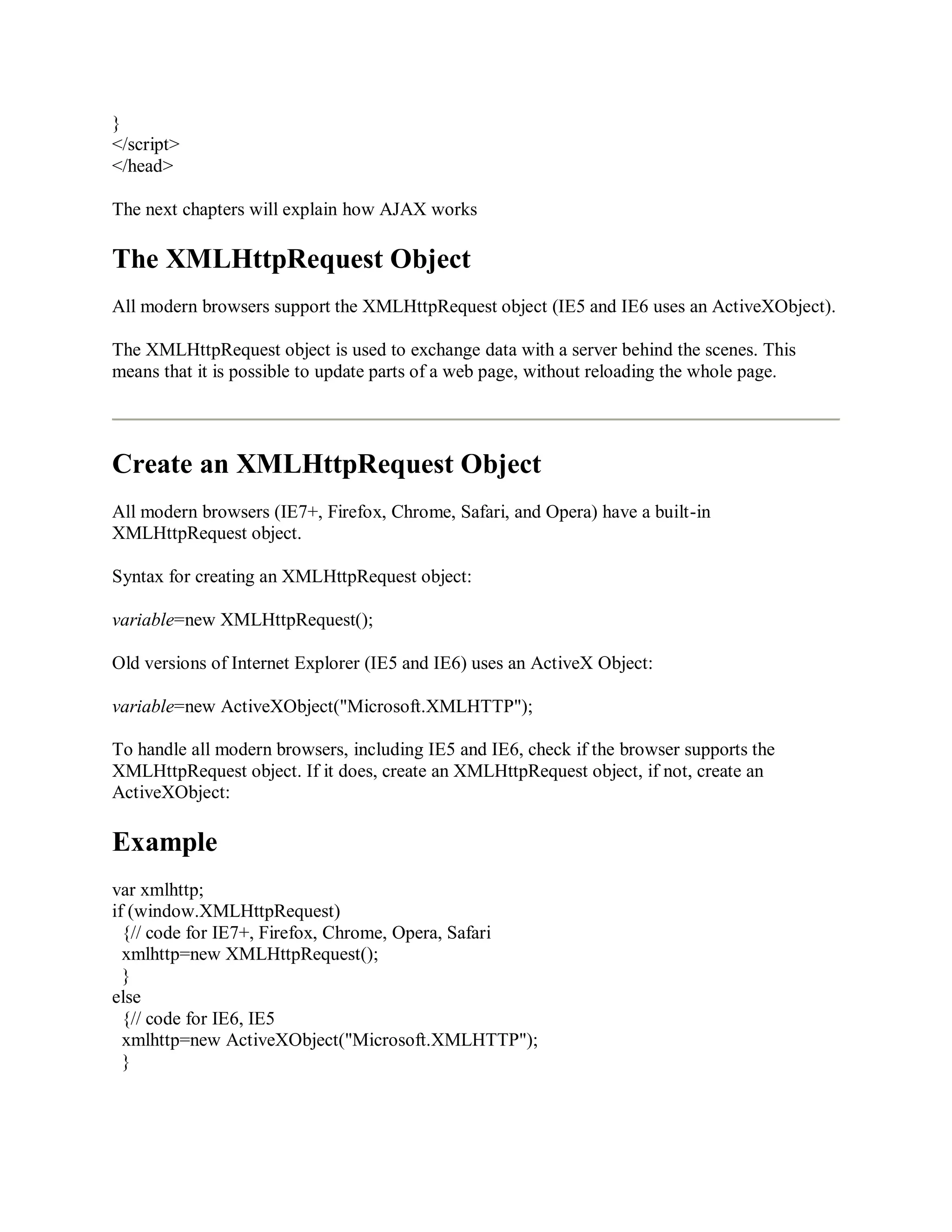 }
</script>
</head>
The next chapters will explain how AJAX works
The XMLHttpRequest Object
All modern browsers support the XMLHttpRequest object (IE5 and IE6 uses an ActiveXObject).
The XMLHttpRequest object is used to exchange data with a server behind the scenes. This
means that it is possible to update parts of a web page, without reloading the whole page.
Create an XMLHttpRequest Object
All modern browsers (IE7+, Firefox, Chrome, Safari, and Opera) have a built-in
XMLHttpRequest object.
Syntax for creating an XMLHttpRequest object:
variable=new XMLHttpRequest();
Old versions of Internet Explorer (IE5 and IE6) uses an ActiveX Object:
variable=new ActiveXObject("Microsoft.XMLHTTP");
To handle all modern browsers, including IE5 and IE6, check if the browser supports the
XMLHttpRequest object. If it does, create an XMLHttpRequest object, if not, create an
ActiveXObject:
Example
var xmlhttp;
if (window.XMLHttpRequest)
{// code for IE7+, Firefox, Chrome, Opera, Safari
xmlhttp=new XMLHttpRequest();
}
else
{// code for IE6, IE5
xmlhttp=new ActiveXObject("Microsoft.XMLHTTP");
}
 