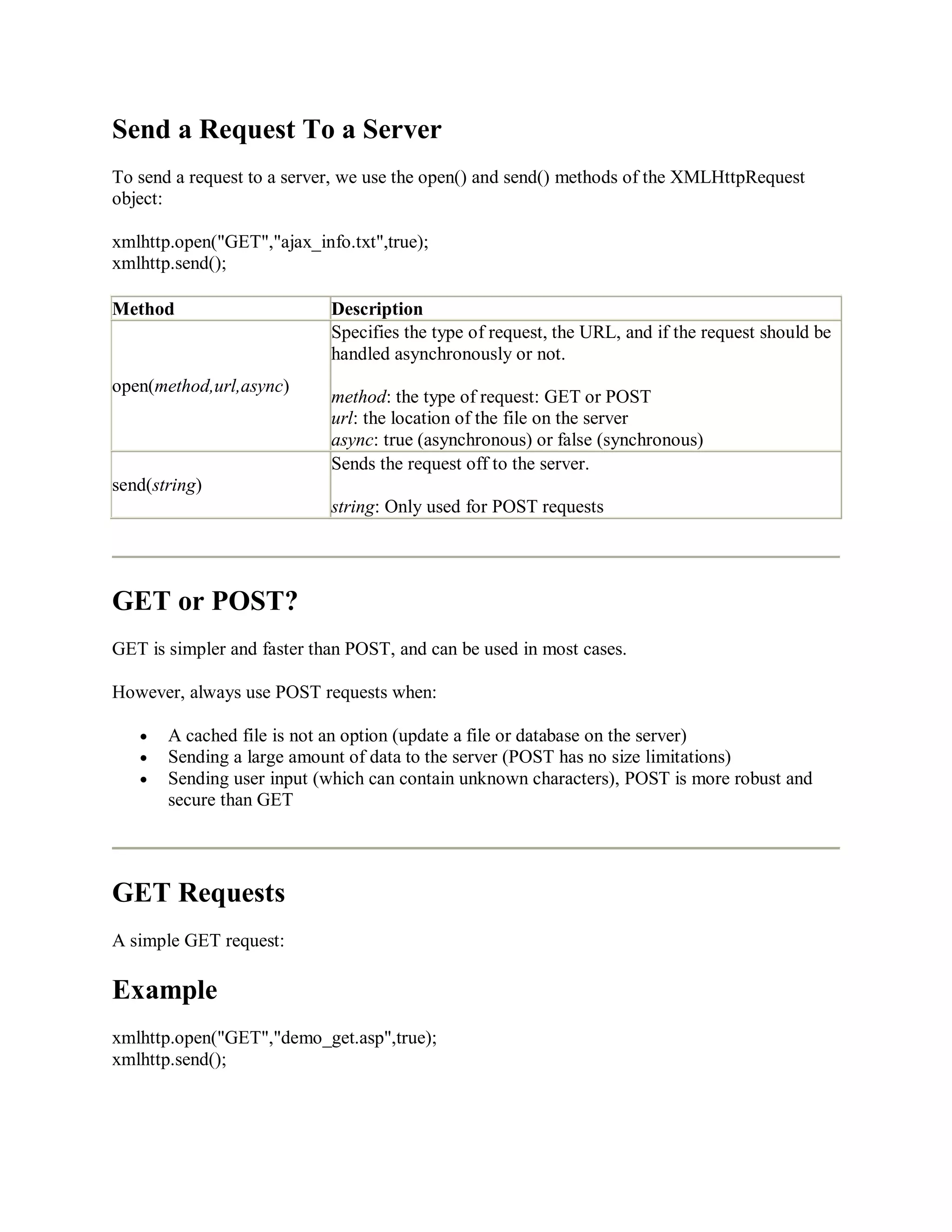 Send a Request To a Server
To send a request to a server, we use the open() and send() methods of the XMLHttpRequest
object:
xmlhttp.open("GET","ajax_info.txt",true);
xmlhttp.send();
Method Description
open(method,url,async)
Specifies the type of request, the URL, and if the request should be
handled asynchronously or not.
method: the type of request: GET or POST
url: the location of the file on the server
async: true (asynchronous) or false (synchronous)
send(string)
Sends the request off to the server.
string: Only used for POST requests
GET or POST?
GET is simpler and faster than POST, and can be used in most cases.
However, always use POST requests when:
A cached file is not an option (update a file or database on the server)
Sending a large amount of data to the server (POST has no size limitations)
Sending user input (which can contain unknown characters), POST is more robust and
secure than GET
GET Requests
A simple GET request:
Example
xmlhttp.open("GET","demo_get.asp",true);
xmlhttp.send();
 