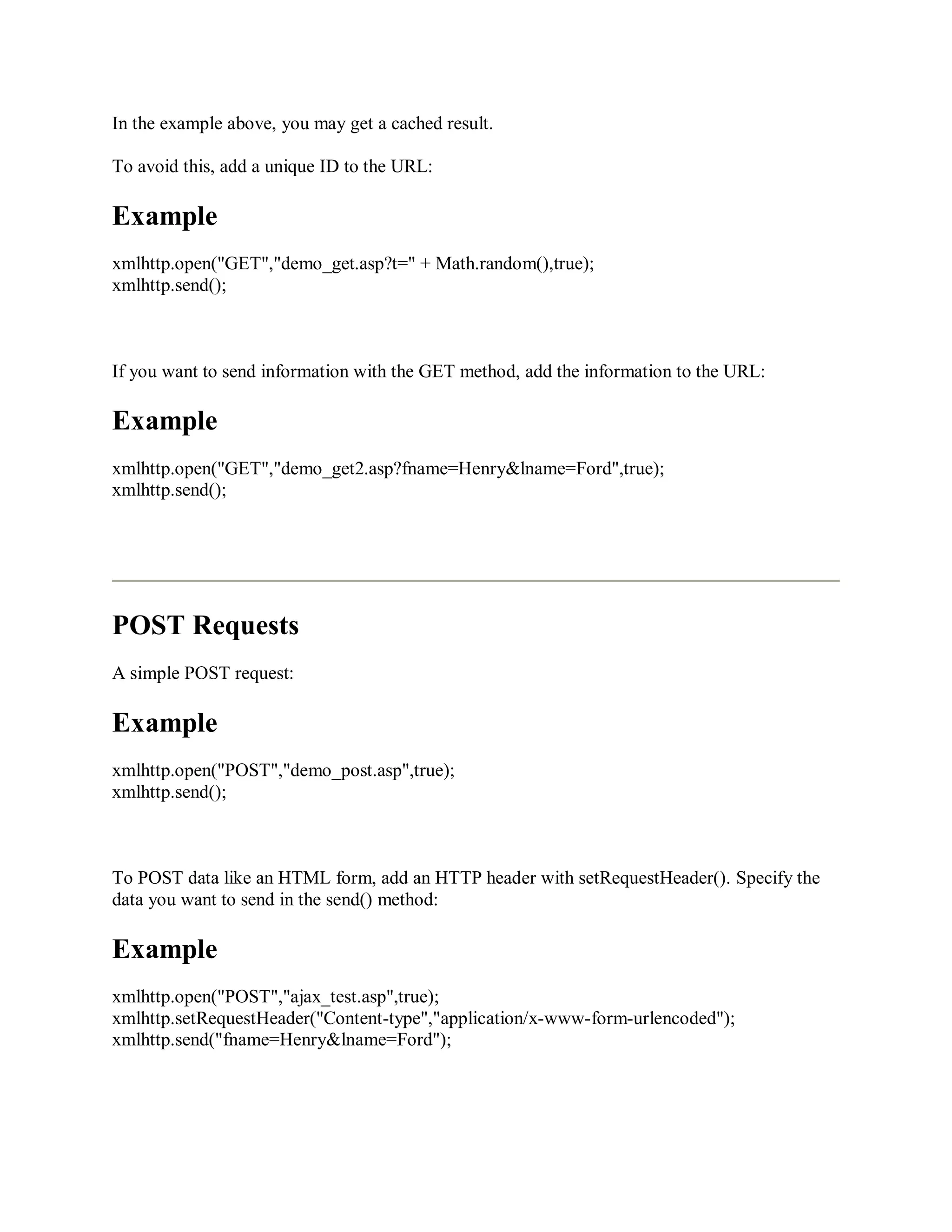 In the example above, you may get a cached result.
To avoid this, add a unique ID to the URL:
Example
xmlhttp.open("GET","demo_get.asp?t=" + Math.random(),true);
xmlhttp.send();
If you want to send information with the GET method, add the information to the URL:
Example
xmlhttp.open("GET","demo_get2.asp?fname=Henry&lname=Ford",true);
xmlhttp.send();
POST Requests
A simple POST request:
Example
xmlhttp.open("POST","demo_post.asp",true);
xmlhttp.send();
To POST data like an HTML form, add an HTTP header with setRequestHeader(). Specify the
data you want to send in the send() method:
Example
xmlhttp.open("POST","ajax_test.asp",true);
xmlhttp.setRequestHeader("Content-type","application/x-www-form-urlencoded");
xmlhttp.send("fname=Henry&lname=Ford");
 