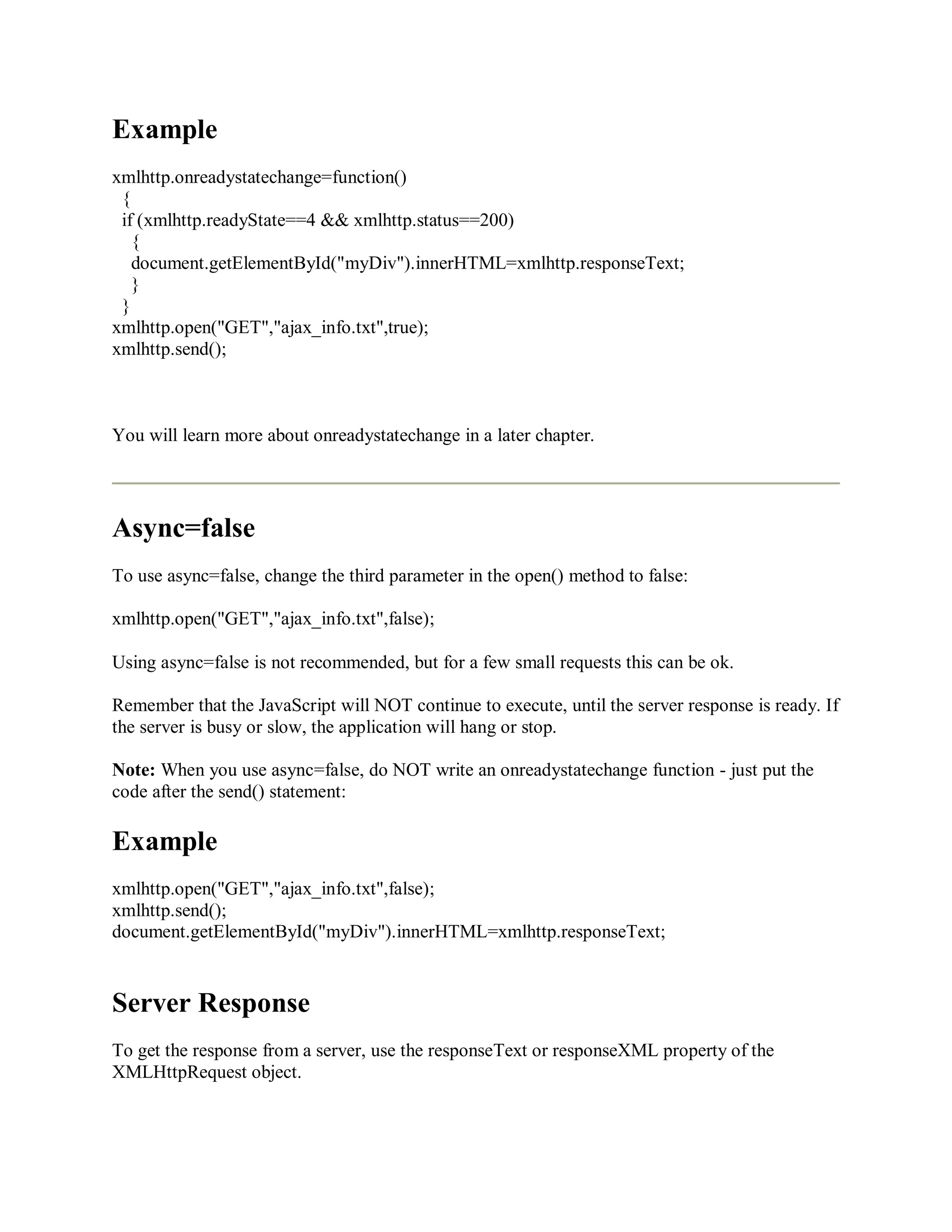 Example
xmlhttp.onreadystatechange=function()
{
if (xmlhttp.readyState==4 && xmlhttp.status==200)
{
document.getElementById("myDiv").innerHTML=xmlhttp.responseText;
}
}
xmlhttp.open("GET","ajax_info.txt",true);
xmlhttp.send();
You will learn more about onreadystatechange in a later chapter.
Async=false
To use async=false, change the third parameter in the open() method to false:
xmlhttp.open("GET","ajax_info.txt",false);
Using async=false is not recommended, but for a few small requests this can be ok.
Remember that the JavaScript will NOT continue to execute, until the server response is ready. If
the server is busy or slow, the application will hang or stop.
Note: When you use async=false, do NOT write an onreadystatechange function - just put the
code after the send() statement:
Example
xmlhttp.open("GET","ajax_info.txt",false);
xmlhttp.send();
document.getElementById("myDiv").innerHTML=xmlhttp.responseText;
Server Response
To get the response from a server, use the responseText or responseXML property of the
XMLHttpRequest object.
 