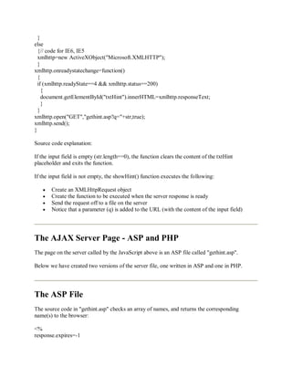 }
else
{// code for IE6, IE5
xmlhttp=new ActiveXObject("Microsoft.XMLHTTP");
}
xmlhttp.onreadystatechange=function()
{
if (xmlhttp.readyState==4 && xmlhttp.status==200)
{
document.getElementById("txtHint").innerHTML=xmlhttp.responseText;
}
}
xmlhttp.open("GET","gethint.asp?q="+str,true);
xmlhttp.send();
}
Source code explanation:
If the input field is empty (str.length==0), the function clears the content of the txtHint
placeholder and exits the function.
If the input field is not empty, the showHint() function executes the following:
Create an XMLHttpRequest object
Create the function to be executed when the server response is ready
Send the request off to a file on the server
Notice that a parameter (q) is added to the URL (with the content of the input field)
The AJAX Server Page - ASP and PHP
The page on the server called by the JavaScript above is an ASP file called "gethint.asp".
Below we have created two versions of the server file, one written in ASP and one in PHP.
The ASP File
The source code in "gethint.asp" checks an array of names, and returns the corresponding
name(s) to the browser:
<%
response.expires=-1
 