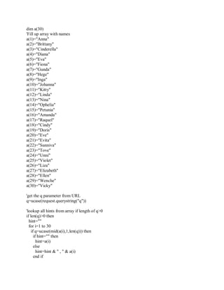 dim a(30)
'Fill up array with names
a(1)="Anna"
a(2)="Brittany"
a(3)="Cinderella"
a(4)="Diana"
a(5)="Eva"
a(6)="Fiona"
a(7)="Gunda"
a(8)="Hege"
a(9)="Inga"
a(10)="Johanna"
a(11)="Kitty"
a(12)="Linda"
a(13)="Nina"
a(14)="Ophelia"
a(15)="Petunia"
a(16)="Amanda"
a(17)="Raquel"
a(18)="Cindy"
a(19)="Doris"
a(20)="Eve"
a(21)="Evita"
a(22)="Sunniva"
a(23)="Tove"
a(24)="Unni"
a(25)="Violet"
a(26)="Liza"
a(27)="Elizabeth"
a(28)="Ellen"
a(29)="Wenche"
a(30)="Vicky"
'get the q parameter from URL
q=ucase(request.querystring("q"))
'lookup all hints from array if length of q>0
if len(q)>0 then
hint=""
for i=1 to 30
if q=ucase(mid(a(i),1,len(q))) then
if hint="" then
hint=a(i)
else
hint=hint & " , " & a(i)
end if
 