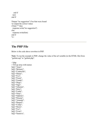 end if
next
end if
'Output "no suggestion" if no hint were found
'or output the correct values
if hint="" then
response.write("no suggestion")
else
response.write(hint)
end if
%>
The PHP File
Below is the code above rewritten in PHP.
Note: To run the example in PHP, change the value of the url variable (in the HTML file) from
"gethint.asp" to "gethint.php".
<?php
// Fill up array with names
$a[]="Anna";
$a[]="Brittany";
$a[]="Cinderella";
$a[]="Diana";
$a[]="Eva";
$a[]="Fiona";
$a[]="Gunda";
$a[]="Hege";
$a[]="Inga";
$a[]="Johanna";
$a[]="Kitty";
$a[]="Linda";
$a[]="Nina";
$a[]="Ophelia";
$a[]="Petunia";
$a[]="Amanda";
$a[]="Raquel";
$a[]="Cindy";
$a[]="Doris";
$a[]="Eve";
$a[]="Evita";
$a[]="Sunniva";
 