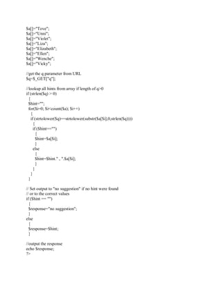 $a[]="Tove";
$a[]="Unni";
$a[]="Violet";
$a[]="Liza";
$a[]="Elizabeth";
$a[]="Ellen";
$a[]="Wenche";
$a[]="Vicky";
//get the q parameter from URL
$q=$_GET["q"];
//lookup all hints from array if length of q>0
if (strlen($q) > 0)
{
$hint="";
for($i=0; $i<count($a); $i++)
{
if (strtolower($q)==strtolower(substr($a[$i],0,strlen($q))))
{
if ($hint=="")
{
$hint=$a[$i];
}
else
{
$hint=$hint." , ".$a[$i];
}
}
}
}
// Set output to "no suggestion" if no hint were found
// or to the correct values
if ($hint == "")
{
$response="no suggestion";
}
else
{
$response=$hint;
}
//output the response
echo $response;
?>
 