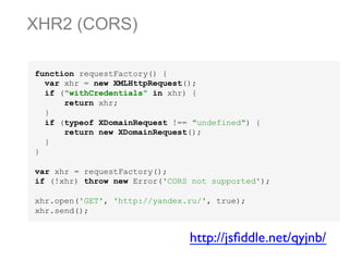 XHR2 (CORS)
function requestFactory() {
var xhr = new XMLHttpRequest();
if ("withCredentials" in xhr) {
return xhr;
}
if (typeof XDomainRequest !== "undefined") {
return new XDomainRequest();
}
}
var xhr = requestFactory();
if (!xhr) throw new Error('CORS not supported');
xhr.open('GET', 'http://yandex.ru/', true);
xhr.send();

http://jsﬁddle.net/qyjnb/	


 