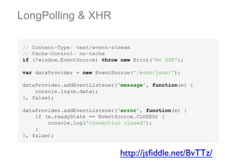 LongPolling & XHR
// Content-Type: text/event-stream
// Cache-Control: no-cache
if (!window.EventSource) throw new Error('No SSE');
var dataProvider = new EventSource('/echo/json/');
dataProvider.addEventListener('message', function(e) {
console.log(e.data);
}, false);
dataProvider.addEventListener('error', function(e) {
if (e.readyState == EventSource.CLOSED) {
console.log('Connection closed');
}
}, false);

http://jsﬁddle.net/BvTTz/	


 