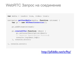 WebRTC Запрос на соединение
var media = {audio: true, video: true};
navigator.getUserMedia(media, function (stream) {
var pc = new RTCPeerConnection();
pc.addStream(stream);
pc.createOffer(function (desc) {
pc.setLocalDescription(desc);
// Session Description Protocol
console.log(desc.sdp);
}, console.error);
}, console.error);

http://jsﬁddle.net/tc9sy/	


 