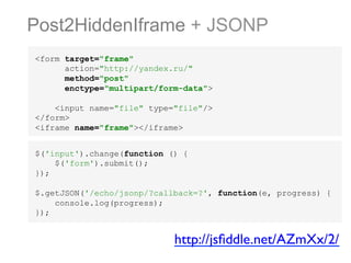 Post2HiddenIframe + JSONP
<form target="frame"
action="http://yandex.ru/"
method="post"
enctype="multipart/form-data">
<input name="file" type="file"/>
</form>
<iframe name="frame"></iframe>
$('input').change(function () {
$('form').submit();
});
$.getJSON('/echo/jsonp/?callback=?', function(e, progress) {
console.log(progress);
});

http://jsﬁddle.net/AZmXx/2/	


 