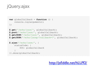 jQuery.ajax
var globalCallback = function () {
console.log(arguments);
};
$.get('/echo/json/', globalCallback);
$.post('/echo/json/', globalCallback);
$.getJSON('/echo/json/', globalCallback);
$.getJSON('/echo/jsonp/?callback=?', globalCallback);
$.ajax('/echo/json/', {
statusCode: {
404: globalCallback
}
}).done(globalCallback);

http://jsﬁddle.net/hLU92/	


 