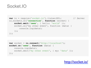 Socket.IO
var io = require('socket.io').listen(80);
// Server
io.sockets.on('connection', function (socket) {
socket.emit('news', { hello: 'world' });
socket.on('my other event', function (data) {
console.log(data);
});
});

var socket = io.connect('http://localhost');
socket.on('news', function (data) {
console.log(data);
socket.emit('my other event', { my: 'data' });
});

http://socket.io/	


 