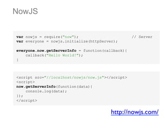 NowJS
var nowjs = require("now");
var everyone = nowjs.initialize(httpServer);

// Server

everyone.now.getServerInfo = function(callback){
callback("Hello World!");
}

<script src="//localhost/nowjs/now.js"></script>
<script>
now.getServerInfo(function(data){
console.log(data);
});
</script>

http://nowjs.com/	


 