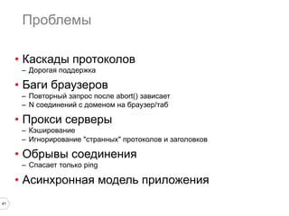 Проблемы
•  Каскады протоколов
–  Дорогая поддержка

•  Баги браузеров
–  Повторный запрос после abort() зависает
–  N соединений с доменом на браузер/таб

•  Прокси серверы
–  Кэширование
–  Игнорирование "странных" протоколов и заголовков

•  Обрывы соединения
–  Спасает только ping

•  Асинхронная модель приложения
41

 