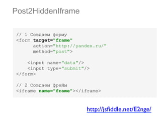Post2HiddenIframe
// 1 Создаем форму
<form target="frame"
action="http://yandex.ru/"
method="post">
<input name="data"/>
<input type="submit"/>
</form>
// 2 Создаем фрейм
<iframe name="frame"></iframe>

http://jsﬁddle.net/E2nge/	


 
