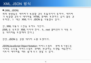 XML, JSON 방식
(XML, JSON)
위의 방법들은 데이터가 복잡할 경우 효율적이지 못하다 . 데이터
가 복잡할 경우나 데이터를 HTML 형태로 표현하고 싶지 않은 경
우라면 , 그 대신 XML 이나 JSON 을 사용할수 있다 .
단 , XML 사용시 그만큼 부하도 커진다 .
(XML 은 유효한 XML 이어야 한다 . 즉 , root 엘리먼트가 다른 모
든 데이터를 포함해야 한다 .)
반면 , JSON 은 경량 데이터 교환 포맷이다 .
JSON(JavaScript Object Notation: 자바스크립트 객체 표기법 ) 은
서버측 구조를 자바스크립트 객체로 변경하는 포맷을 제공한다 .
이로써 데이터를 매우 쉽게 주고 받을 수 있다 .

10

 