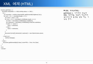 XML 예제 (HTML)
function getCities( ) {
if(xmlhttp.readyState == 4 && xmlhttp.status == 200) {
try {
var citynodes = xmlhttp.responseXML.getElementsByTagName('city');
for (var i = 0; i < citynodes.length; i++) {
var name = value = null;
for (var j = 0; j < citynodes[i].childNodes.length; j++) {
var elem = citynodes[i].childNodes[j].nodeName;
var nodevalue = citynodes[i].childNodes[j].firstChild.nodeValue;
if (elem == 'value') {
value = nodevalue;
} else {
name = nodevalue;
}
}
document.forms[0].elements[1].options[i] = new Option(name,value);
}
} catch (e) {
alert(e.message);
}
} else {
document.getElementById('cities').innerHTML = 'Error: No Cities';
}
}
//]]>
</script>

XML 예제 (HTML)
getCities() 는 서버에서 전송한
XML 데이터를 적절히 파싱하여
콤보박스의 옵션을 생성 하는 기
능을 한다 .

11

 