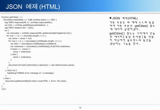 JSON 예제 (HTML)
function getCities( ) {
if(xmlhttp.readyState == 4 && xmlhttp.status == 200) {
log("INFO responseXML is ",xmlhttp.responseXML);
var hdrs = xmlhttp.getAllResponseHeaders( );
log("INFO headers are ", hdrs);
try {
var citynodes = xmlhttp.responseXML.getElementsByTagName('city');
for (var i = 0; i < citynodes.length; i++) {
var name = value = null;
for (var j = 0; j < citynodes[i].childNodes.length; j++) {
var elem = citynodes[i].childNodes[j].nodeName;
var nodevalue = citynodes[i].childNodes[j].firstChild.nodeValue;
if (elem == 'value') {
value = nodevalue;
} else {
name = nodevalue;
}
}
document.forms[0].elements[1].options[i] = new Option(name,value);
}
} catch (e) {
logDebug("DEBUG error message is", e.message);
}
} else {
document.getElementById('cities').innerHTML = 'Error: No Cities';
}
}
//]]>

JSON 예제 (HTML)
다른 부분은 위 예제 소스와 동일
하여 다른 부분인 getCities() 함수
에 대하여 설명하겠다 .
getCities() 함수는 서버에서 전송
한 데이터 ( 응답 문자열 ) 를 적절
히 파싱하여 콤보박스의 옵션을
생성하는 기능을 한다 .

13

 